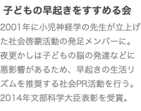  子どもの早起きをすすめる会 2001年に小児神経学の先生が立上げた社会啓蒙活動の発足メンバーに。夜更かしは子どもの脳の発達などに悪影響があるため、早起きの生活リズムを推奨する社会PR活動を行う。 2014年文部科学大臣表彰を受賞。