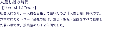 人差し指の時代 【The 1st 12 Years】 社会人になり、一人前を目指して働いたのが「人差し指」時代です。 六本木にあるレコード会社で制作、宣伝・販促・企画をすべて経験し た若い頃です。残業詰めの１２年間でした。