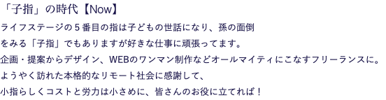 「子指」の時代【Now】 ライフステージの５番目の指は子どもの世話になり、孫の面倒 をみる「子指」でもありますが好きな仕事に頑張ってます。 企画・提案からデザイン、WEBのワンマン制作などオールマイティにこなすフリーランスに。 ようやく訪れた本格的なリモート社会に感謝して、 小指らしくコストと労力は小さめに、皆さんのお役に立てれば！