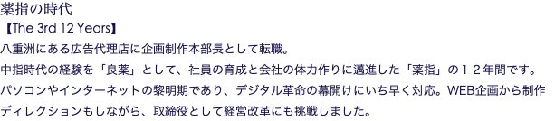 薬指の時代 【The 3rd 12 Years】 八重洲にある広告代理店に企画制作本部長として転職。 中指時代の経験を「良薬」として、社員の育成と会社の体力作りに邁進した「薬指」の１２年間です。 パソコンやインターネットの黎明期であり、デジタル革命の幕開けにいち早く対応。WEB企画から制作ディレクションもしながら、取締役として経営改革にも挑戦しました。