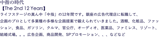 中指の時代 【The 2nd 12 Years】 ライフステージの真ん中「中指」の12年間です。銀座の広告代理店に転職して、 企画のプロとして多業種の多様な企画提案で鍛えられていきました。酒類、化粧品、ファッション、食品、ガソリン、クルマ、官公庁、オーディオ、医薬品、ファミレス、リゾート、結婚式場。。。広告企画、商品開発、SPプロモーション、、、などなど