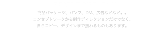 CREATIVE DIRECTION 商品パッケージ、パンフ、DM、広告などなど。。 コンセプトワークから制作ディレクションだけでなく、 自らコピー、デザインまで携わるものもあります。