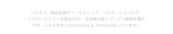 PLANNING WORKS これまで、商品企画やマーケティング、プロモーションなど、 イチローのヒット本数並(?)の、企画書点数とプレゼン経験を積み 今は、これも生かしたPlanning ＆ Produceをしています。 