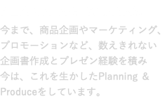 PLANNING WORKS 今まで、商品企画やマーケティング、 プロモーションなど、数えきれない 企画書作成とプレゼン経験を積み 今は、これを生かしたPlanning ＆ Produceをしています。