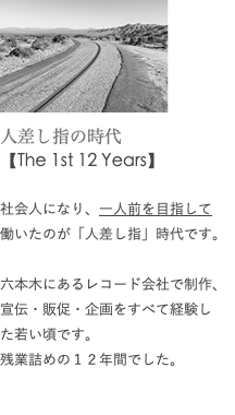 ﷯ 人差し指の時代 【The 1st 12 Years】 社会人になり、一人前を目指して 働いたのが「人差し指」時代です。 六本木にあるレコード会社で制作、宣伝・販促・企画をすべて経験し た若い頃です。 残業詰めの１２年間でした。