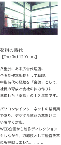  ﷯ 薬指の時代 【The 3rd 12 Years】 八重洲にある広告代理店に 企画制作本部長として転職。 中指時代の経験を「良薬」として、 社員の育成と会社の体力作りに 邁進した「薬指」の１２年間です。 パソコンやインターネットの黎明期であり、デジタル革命の幕開けに いち早く対応。 WEB企画から制作ディレクションもしながら、取締役として経営改革 にも挑戦しました。。。。