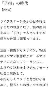 「子指」の時代 【Now】 ライフステージの５番目の指は 子どもの世話になり、孫の面倒 をみる「子指」でもありますが 好きな仕事に頑張ってます。 企画・提案からデザイン、WEB のワンマン制作などオールマイティにこなすフリーランスに。 ようやく訪れた本格的なリモート 社会に感謝して、 小指らしくコストと労力は小さ めに、皆さんのお役に立てれば！